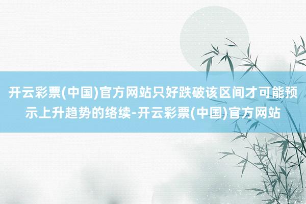 开云彩票(中国)官方网站只好跌破该区间才可能预示上升趋势的络续-开云彩票(中国)官方网站