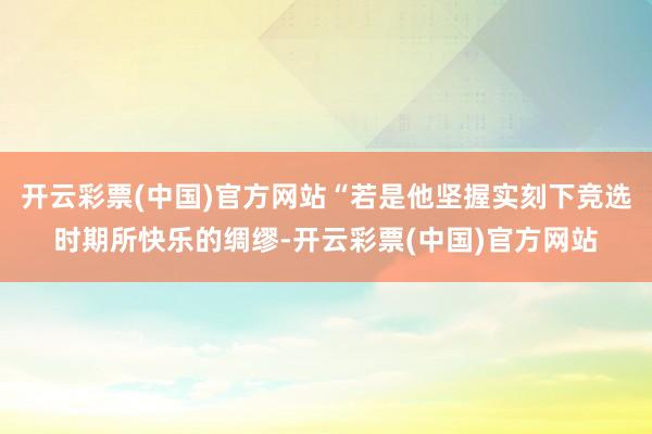 开云彩票(中国)官方网站“若是他坚握实刻下竞选时期所快乐的绸缪-开云彩票(中国)官方网站