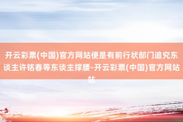 开云彩票(中国)官方网站便是有前行状部门追究东谈主许铭春等东谈主撑腰-开云彩票(中国)官方网站