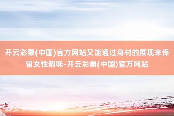 开云彩票(中国)官方网站又能通过身材的展现来保留女性韵味-开云彩票(中国)官方网站