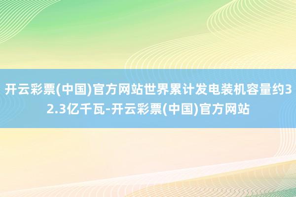 开云彩票(中国)官方网站世界累计发电装机容量约32.3亿千瓦-开云彩票(中国)官方网站