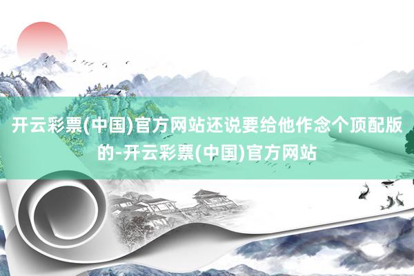 开云彩票(中国)官方网站还说要给他作念个顶配版的-开云彩票(中国)官方网站