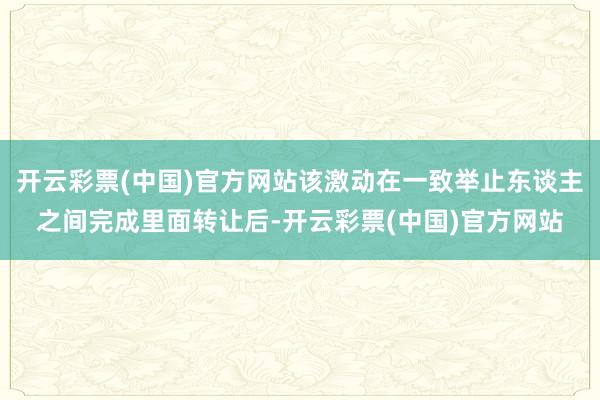 开云彩票(中国)官方网站该激动在一致举止东谈主之间完成里面转让后-开云彩票(中国)官方网站
