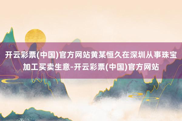 开云彩票(中国)官方网站黄某恒久在深圳从事珠宝加工买卖生意-开云彩票(中国)官方网站