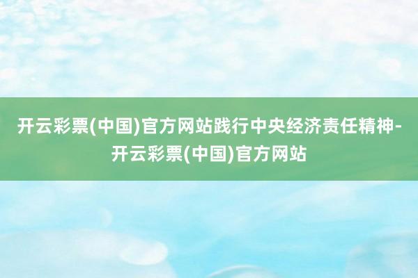 开云彩票(中国)官方网站践行中央经济责任精神-开云彩票(中国)官方网站