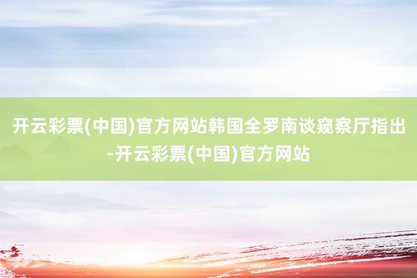 开云彩票(中国)官方网站韩国全罗南谈窥察厅指出-开云彩票(中国)官方网站
