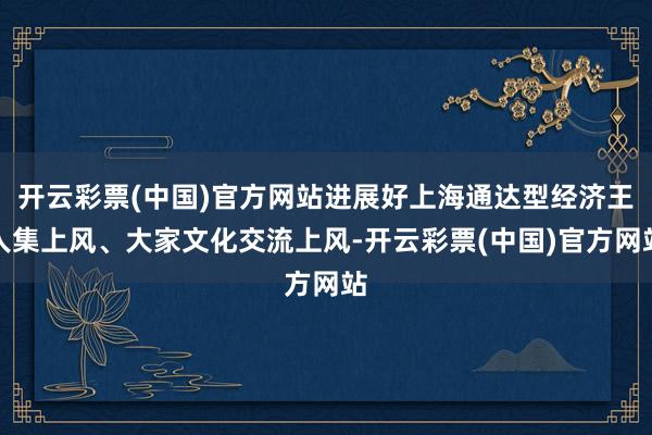 开云彩票(中国)官方网站进展好上海通达型经济王人集上风、大家文化交流上风-开云彩票(中国)官方网站