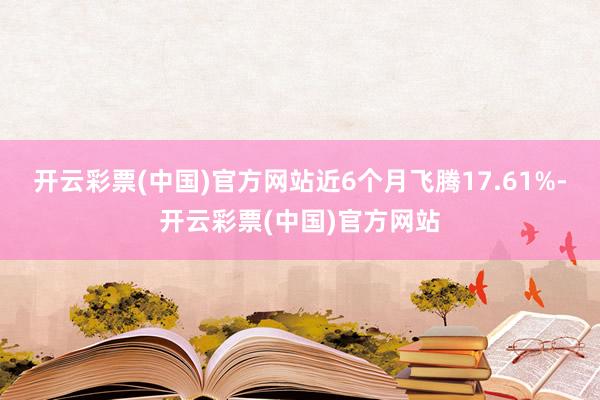 开云彩票(中国)官方网站近6个月飞腾17.61%-开云彩票(中国)官方网站