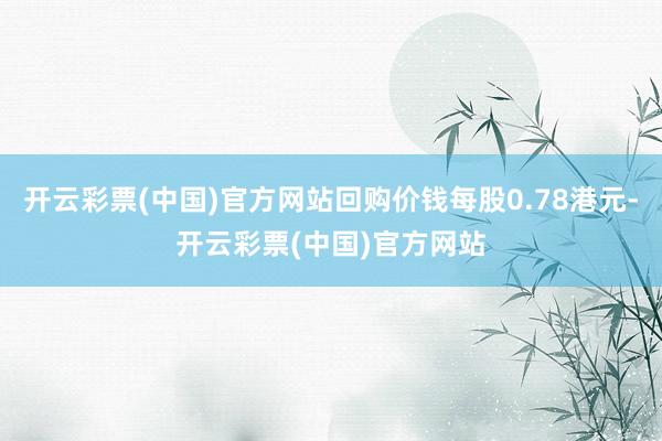 开云彩票(中国)官方网站回购价钱每股0.78港元-开云彩票(中国)官方网站