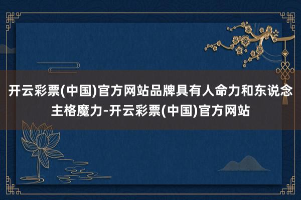 开云彩票(中国)官方网站品牌具有人命力和东说念主格魔力-开云彩票(中国)官方网站
