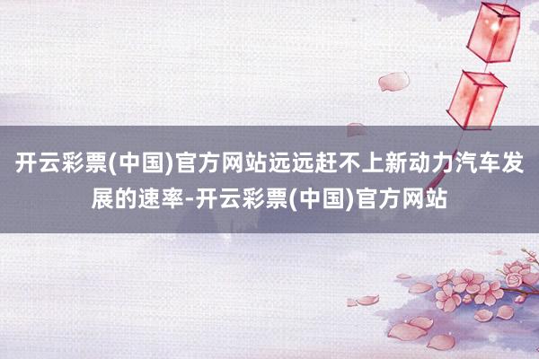 开云彩票(中国)官方网站远远赶不上新动力汽车发展的速率-开云彩票(中国)官方网站