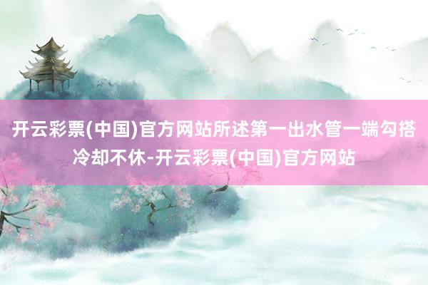 开云彩票(中国)官方网站所述第一出水管一端勾搭冷却不休-开云彩票(中国)官方网站