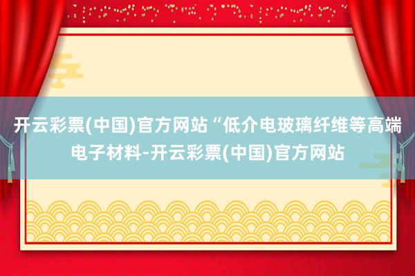 开云彩票(中国)官方网站“低介电玻璃纤维等高端电子材料-开云彩票(中国)官方网站