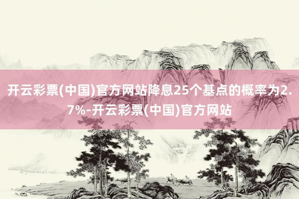 开云彩票(中国)官方网站降息25个基点的概率为2.7%-开云彩票(中国)官方网站