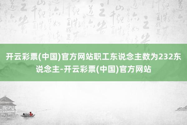 开云彩票(中国)官方网站职工东说念主数为232东说念主-开云彩票(中国)官方网站
