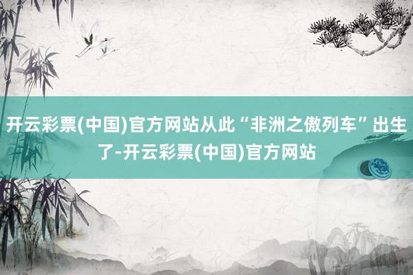 开云彩票(中国)官方网站从此“非洲之傲列车”出生了-开云彩票(中国)官方网站