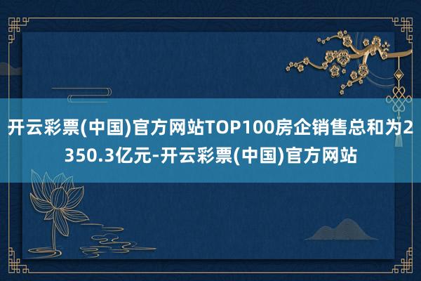 开云彩票(中国)官方网站TOP100房企销售总和为2350.3亿元-开云彩票(中国)官方网站