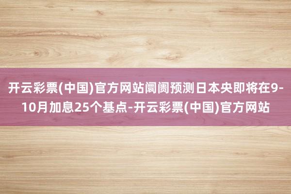 开云彩票(中国)官方网站阛阓预测日本央即将在9-10月加息25个基点-开云彩票(中国)官方网站
