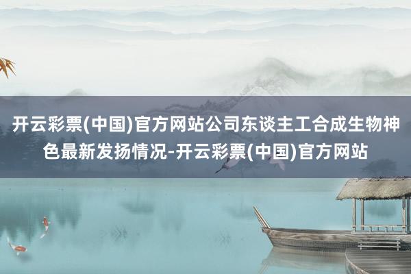 开云彩票(中国)官方网站公司东谈主工合成生物神色最新发扬情况-开云彩票(中国)官方网站