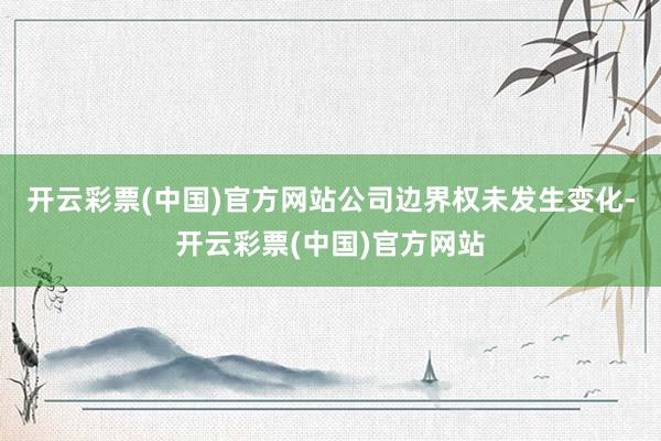 开云彩票(中国)官方网站公司边界权未发生变化-开云彩票(中国)官方网站