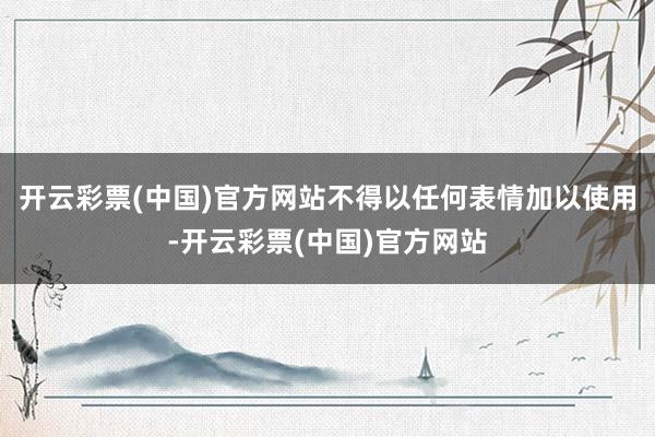 开云彩票(中国)官方网站不得以任何表情加以使用-开云彩票(中国)官方网站