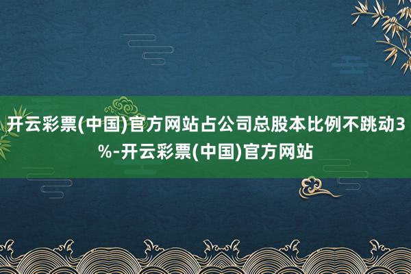开云彩票(中国)官方网站占公司总股本比例不跳动3%-开云彩票(中国)官方网站