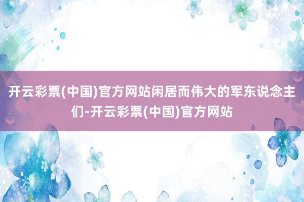 开云彩票(中国)官方网站闲居而伟大的军东说念主们-开云彩票(中国)官方网站
