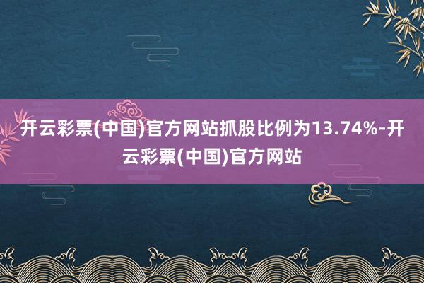 开云彩票(中国)官方网站抓股比例为13.74%-开云彩票(中国)官方网站