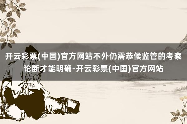 开云彩票(中国)官方网站不外仍需恭候监管的考察论断才能明确-开云彩票(中国)官方网站