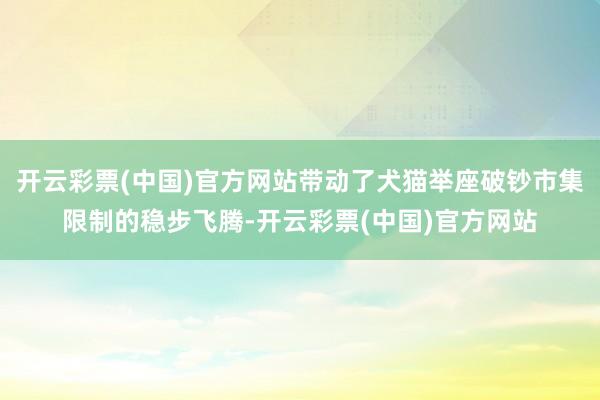 开云彩票(中国)官方网站带动了犬猫举座破钞市集限制的稳步飞腾-开云彩票(中国)官方网站