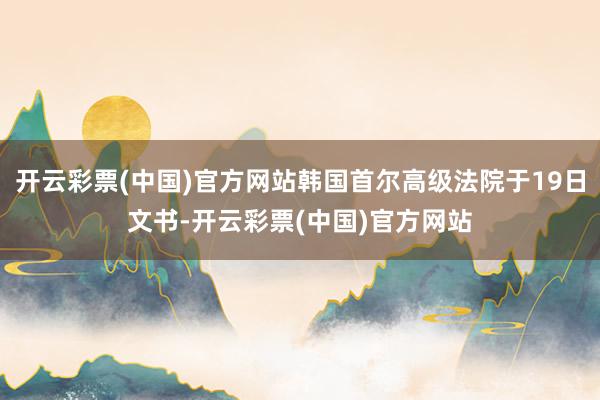 开云彩票(中国)官方网站韩国首尔高级法院于19日文书-开云彩票(中国)官方网站