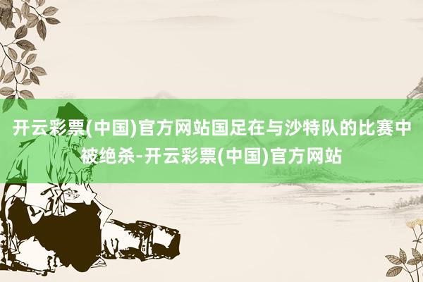 开云彩票(中国)官方网站国足在与沙特队的比赛中被绝杀-开云彩票(中国)官方网站