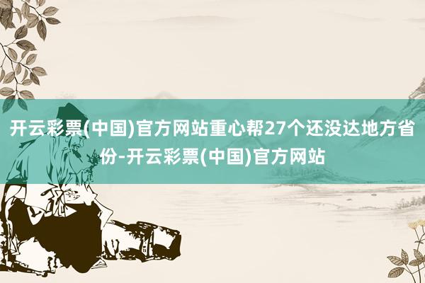 开云彩票(中国)官方网站重心帮27个还没达地方省份-开云彩票(中国)官方网站