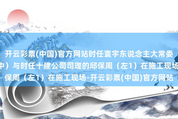开云彩票(中国)官方网站时任寰宇东说念主大常委会副委员长的邹家华（中）与时任十建公司司理的邱保周（左1）在施工现场-开云彩票(中国)官方网站
