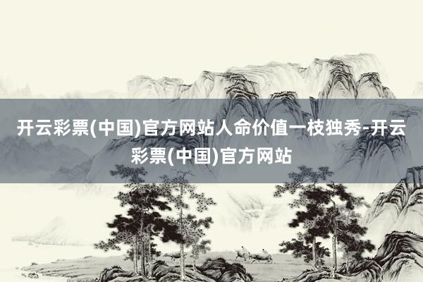 开云彩票(中国)官方网站　　人命价值一枝独秀-开云彩票(中国)官方网站