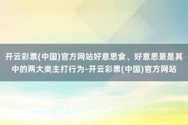 开云彩票(中国)官方网站好意思食、好意思景是其中的两大类主打行为-开云彩票(中国)官方网站