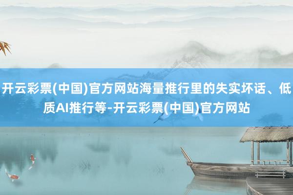 开云彩票(中国)官方网站海量推行里的失实坏话、低质AI推行等-开云彩票(中国)官方网站