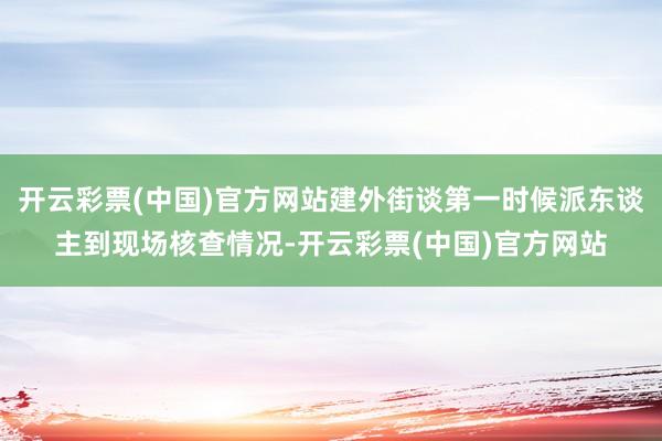 开云彩票(中国)官方网站建外街谈第一时候派东谈主到现场核查情况-开云彩票(中国)官方网站