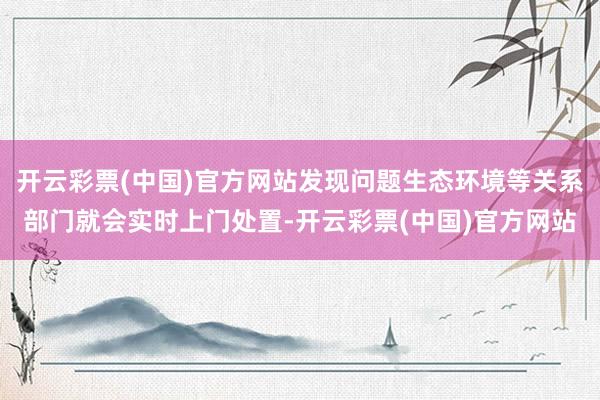 开云彩票(中国)官方网站发现问题生态环境等关系部门就会实时上门处置-开云彩票(中国)官方网站