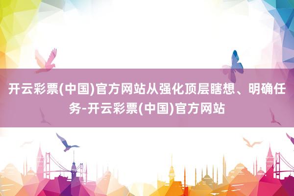 开云彩票(中国)官方网站从强化顶层瞎想、明确任务-开云彩票(中国)官方网站