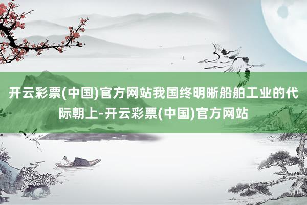 开云彩票(中国)官方网站我国终明晰船舶工业的代际朝上-开云彩票(中国)官方网站