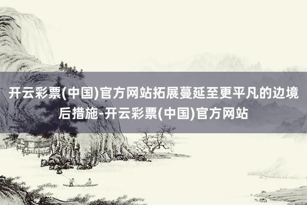 开云彩票(中国)官方网站拓展蔓延至更平凡的边境后措施-开云彩票(中国)官方网站