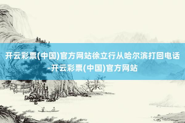 开云彩票(中国)官方网站徐立行从哈尔滨打回电话-开云彩票(中国)官方网站