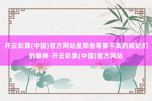 开云彩票(中国)官方网站是那些等第不高的嫔妃们的眼神-开云彩票(中国)官方网站