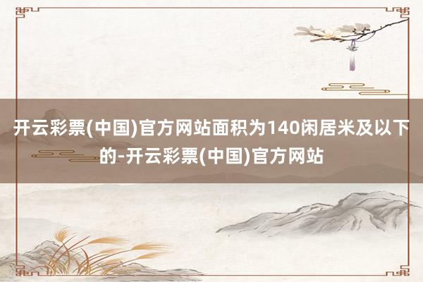 开云彩票(中国)官方网站面积为140闲居米及以下的-开云彩票(中国)官方网站