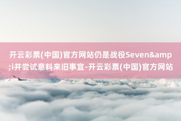 开云彩票(中国)官方网站仍是战役Seven&i并尝试意料来旧事宜-开云彩票(中国)官方网站