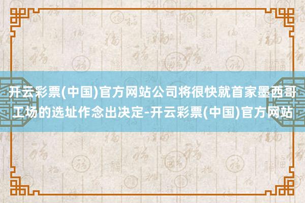 开云彩票(中国)官方网站公司将很快就首家墨西哥工场的选址作念出决定-开云彩票(中国)官方网站