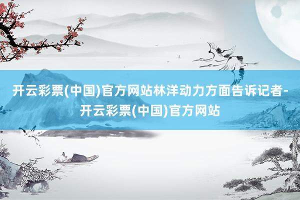 开云彩票(中国)官方网站　　林洋动力方面告诉记者-开云彩票(中国)官方网站