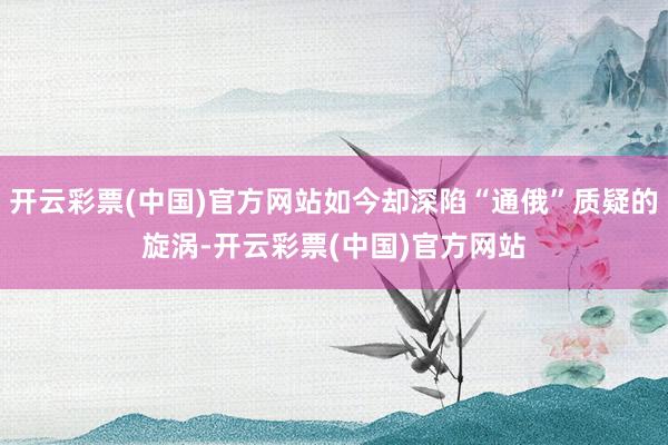 开云彩票(中国)官方网站如今却深陷“通俄”质疑的旋涡-开云彩票(中国)官方网站