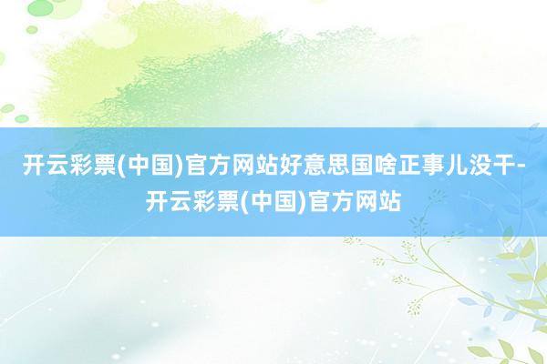 开云彩票(中国)官方网站好意思国啥正事儿没干-开云彩票(中国)官方网站